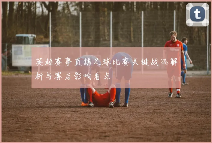 英超赛事直播足球比赛关键战况解析与赛后影响看点