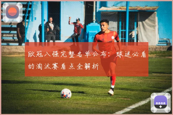 欧冠八强完整名单公布：球迷必看的淘汰赛看点全解析