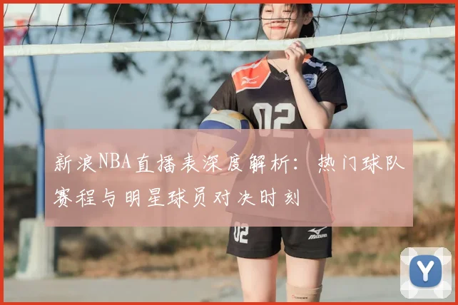 新浪NBA直播表深度解析：热门球队赛程与明星球员对决时刻