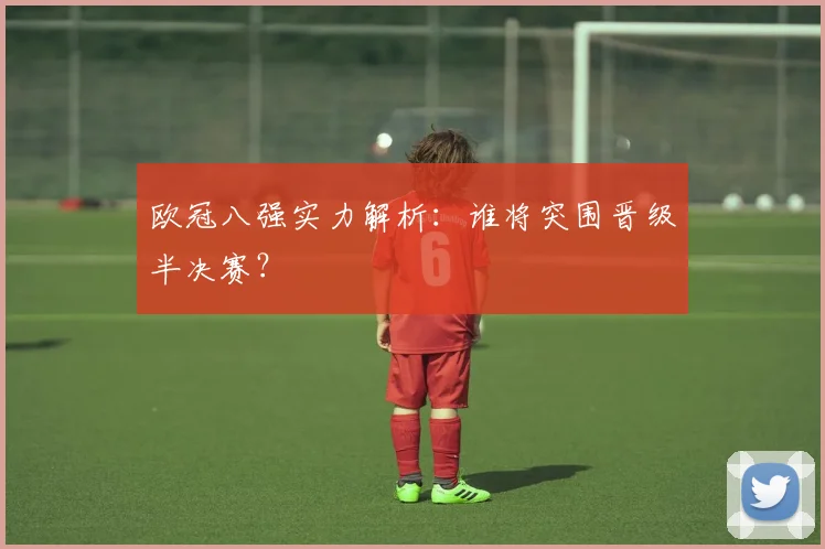 欧冠八强实力解析：谁将突围晋级半决赛？