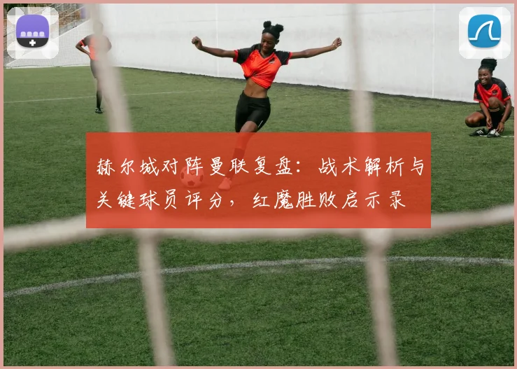 赫尔城对阵曼联复盘：战术解析与关键球员评分，红魔胜败启示录