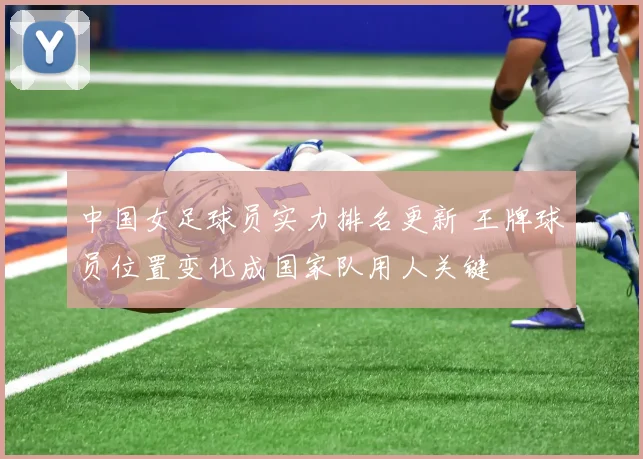 中国女足球员实力排名更新 王牌球员位置变化成国家队用人关键