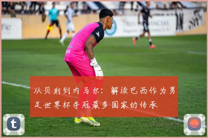 从贝利到内马尔：解读巴西作为男足世界杯夺冠最多国家的传承
