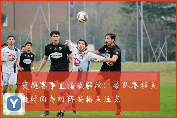 英超赛事直播表解读：各队赛程关键时间与对阵安排关注点