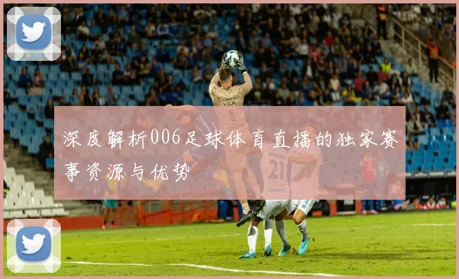 深度解析006足球体育直播的独家赛事资源与优势