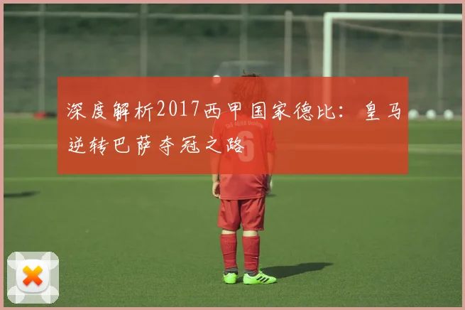 深度解析2017西甲国家德比：皇马逆转巴萨夺冠之路