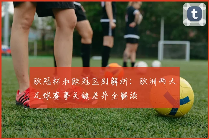 欧冠杯和欧冠区别解析：欧洲两大足球赛事关键差异全解读