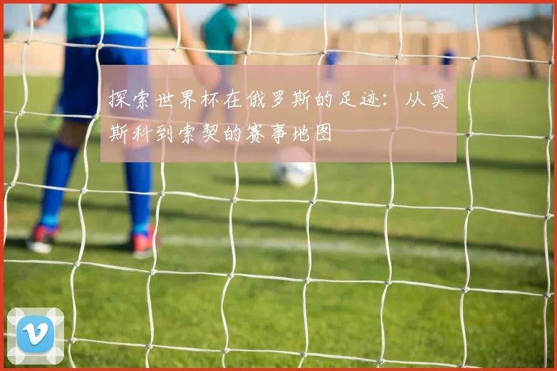 探索世界杯在俄罗斯的足迹：从莫斯科到索契的赛事地图