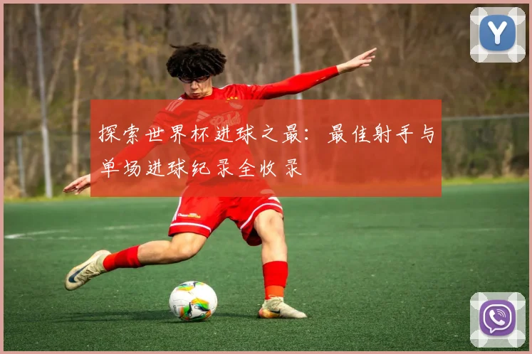 探索世界杯进球之最：最佳射手与单场进球纪录全收录