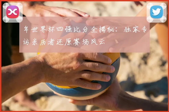 年世界杯四强比分全揭秘:独家专访亲历者还原赛场风云
