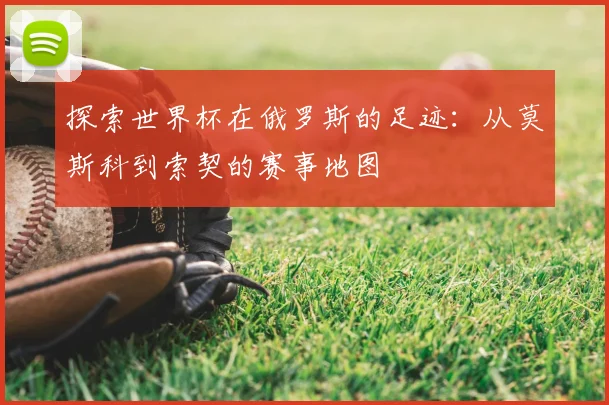 探索世界杯在俄罗斯的足迹：从莫斯科到索契的赛事地图